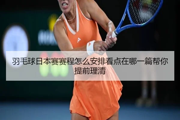 羽毛球日本赛赛程怎么安排看点在哪一篇帮你提前理清